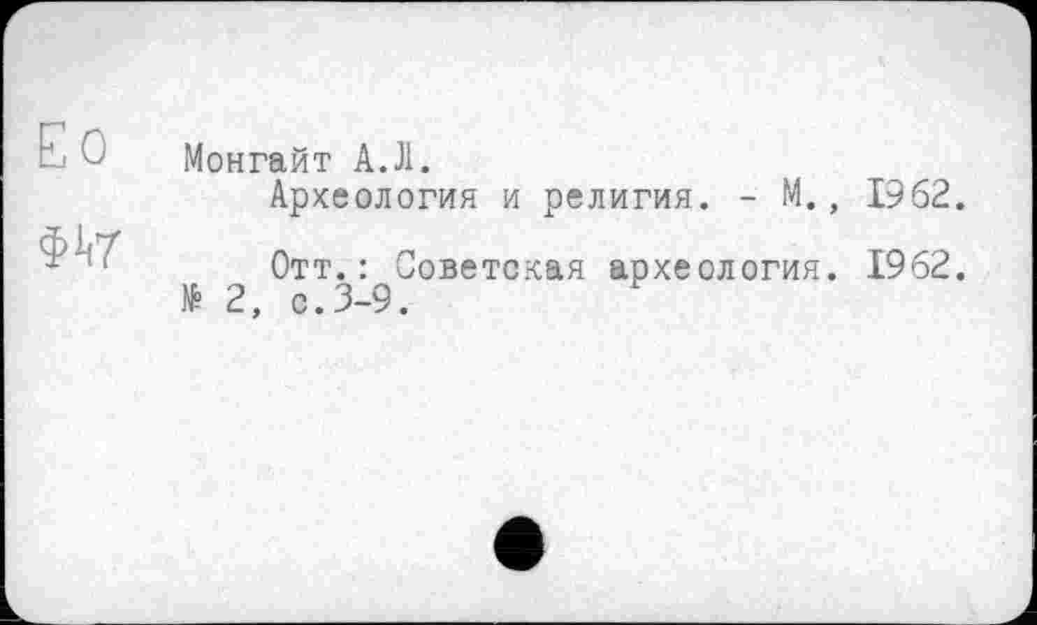 ﻿Ео	Монгайт АЛ.
$1(7	Археология и религия. - М., 1962. Отт.: Советская археология. 1962. № 2, с.3-9.